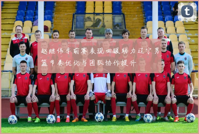 赵继伟季前赛表现回暖助力辽宁男篮节奏优化与团队协作提升